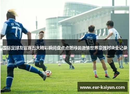 国际足球友谊赛五大精彩瞬间盘点点燃绿茵激情世界豪强对决全记录