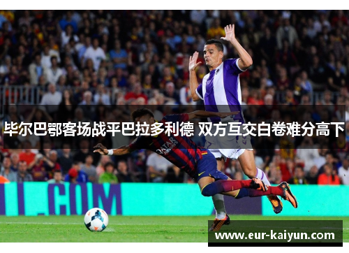 毕尔巴鄂客场战平巴拉多利德 双方互交白卷难分高下 毕尔巴鄂客场战平巴拉多利德 双方互交白卷难分高下
