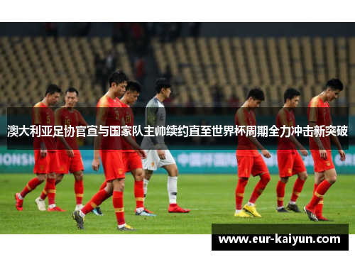 澳大利亚足协官宣与国家队主帅续约直至世界杯周期全力冲击新突破 澳大利亚足协官宣与国家队主帅续约直至世界杯周期全力冲击新突破