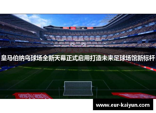 皇马伯纳乌球场全新天幕正式启用打造未来足球场馆新标杆