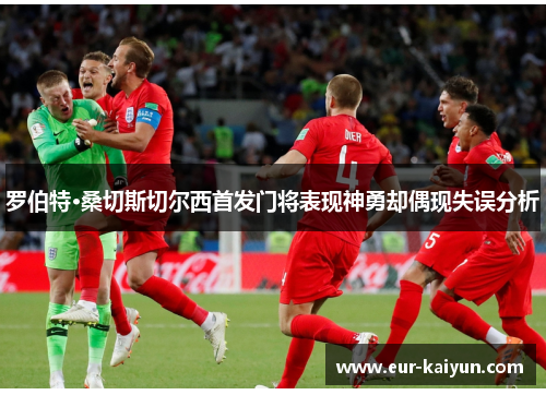 罗伯特·桑切斯切尔西首发门将表现神勇却偶现失误分析 罗伯特·桑切斯切尔西首发门将表现神勇却偶现失误分析