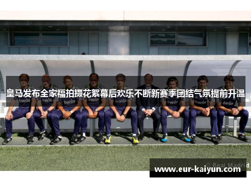 皇马发布全家福拍摄花絮幕后欢乐不断新赛季团结气氛提前升温 皇马发布全家福拍摄花絮幕后欢乐不断新赛季团结气氛提前升温