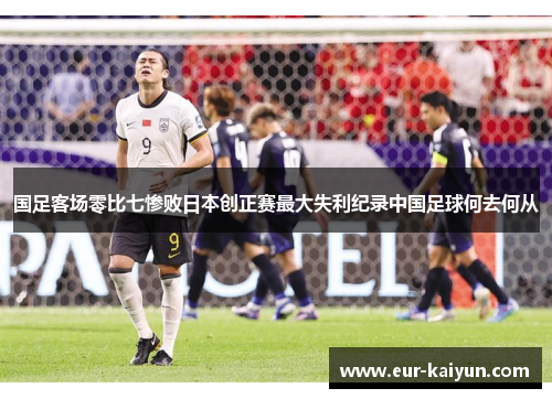 国足客场零比七惨败日本创正赛最大失利纪录中国足球何去何从