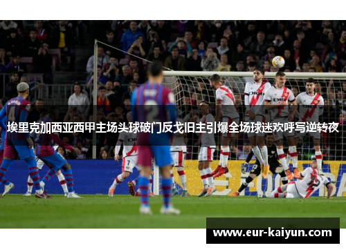 埃里克加西亚西甲主场头球破门反戈旧主引爆全场球迷欢呼写逆转夜 埃里克加西亚西甲主场头球破门反戈旧主引爆全场球迷欢呼写逆转夜