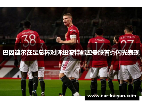 巴因迪尔在足总杯对阵纽波特郡迎曼联首秀闪光表现 巴因迪尔在足总杯对阵纽波特郡迎曼联首秀闪光表现